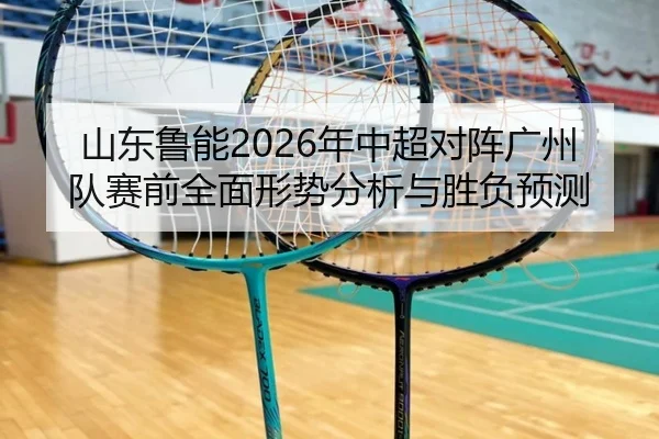 山东鲁能2026年中超对阵广州队赛前全面形势分析与胜负预测
